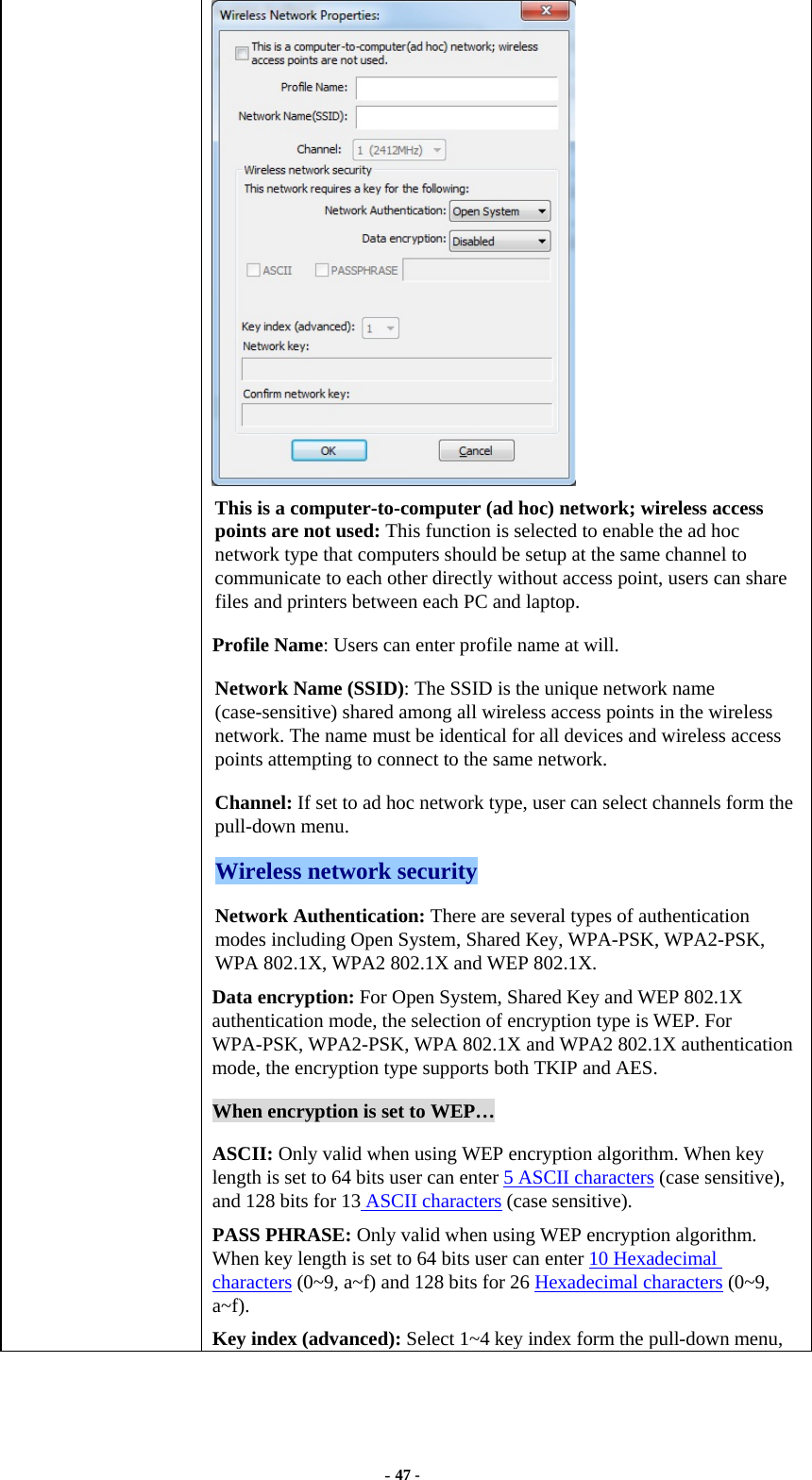  - 47 -  This is a computer-to-computer (ad hoc) network; wireless access points are not used: This function is selected to enable the ad hoc network type that computers should be setup at the same channel to communicate to each other directly without access point, users can share files and printers between each PC and laptop. Profile Name: Users can enter profile name at will.   Network Name (SSID): The SSID is the unique network name (case-sensitive) shared among all wireless access points in the wireless network. The name must be identical for all devices and wireless access points attempting to connect to the same network. Channel: If set to ad hoc network type, user can select channels form the pull-down menu. Wireless network security Network Authentication: There are several types of authentication modes including Open System, Shared Key, WPA-PSK, WPA2-PSK, WPA 802.1X, WPA2 802.1X and WEP 802.1X. Data encryption: For Open System, Shared Key and WEP 802.1X authentication mode, the selection of encryption type is WEP. For WPA-PSK, WPA2-PSK, WPA 802.1X and WPA2 802.1X authentication mode, the encryption type supports both TKIP and AES. When encryption is set to WEP… ASCII: Only valid when using WEP encryption algorithm. When key length is set to 64 bits user can enter 5 ASCII characters (case sensitive), and 128 bits for 13 ASCII characters (case sensitive). PASS PHRASE: Only valid when using WEP encryption algorithm. When key length is set to 64 bits user can enter 10 Hexadecimal characters (0~9, a~f) and 128 bits for 26 Hexadecimal characters (0~9, a~f). Key index (advanced): Select 1~4 key index form the pull-down menu, 