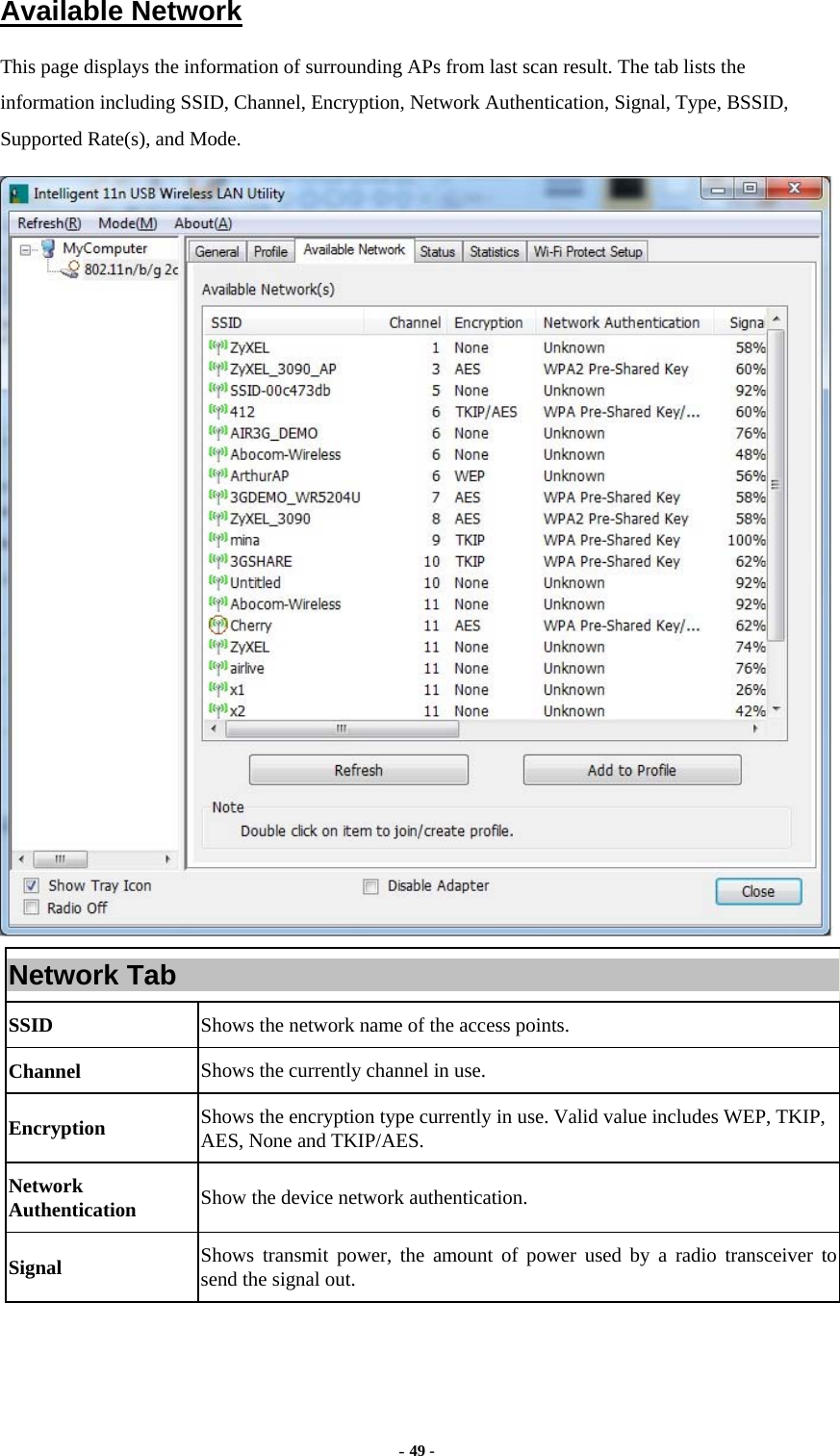  - 49 -  Available Network This page displays the information of surrounding APs from last scan result. The tab lists the information including SSID, Channel, Encryption, Network Authentication, Signal, Type, BSSID, Supported Rate(s), and Mode.  Network Tab SSID  Shows the network name of the access points. Channel  Shows the currently channel in use. Encryption  Shows the encryption type currently in use. Valid value includes WEP, TKIP, AES, None and TKIP/AES. Network Authentication  Show the device network authentication. Signal  Shows transmit power, the amount of power used by a radio transceiver to send the signal out. 