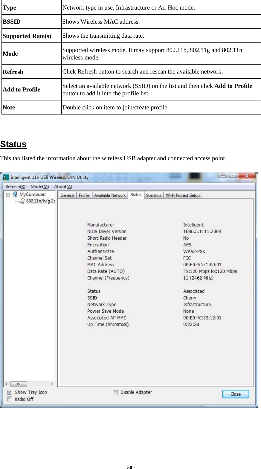  - 50 - Type Network type in use, Infrastructure or Ad-Hoc mode. BSSID  Shows Wireless MAC address. Supported Rate(s)  Shows the transmitting data rate. Mode  Supported wireless mode. It may support 802.11b, 802.11g and 802.11n wireless mode. Refresh  Click Refresh button to search and rescan the available network. Add to Profile  Select an available network (SSID) on the list and then click Add to Profile button to add it into the profile list. Note  Double click on item to join/create profile.   Status This tab listed the information about the wireless USB adapter and connected access point.   