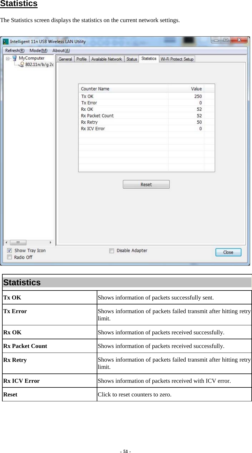  - 51 - Statistics The Statistics screen displays the statistics on the current network settings.  Statistics Tx OK  Shows information of packets successfully sent. Tx Error  Shows information of packets failed transmit after hitting retry limit. Rx OK  Shows information of packets received successfully. Rx Packet Count  Shows information of packets received successfully. Rx Retry  Shows information of packets failed transmit after hitting retry limit. Rx ICV Error  Shows information of packets received with ICV error. Reset  Click to reset counters to zero.   