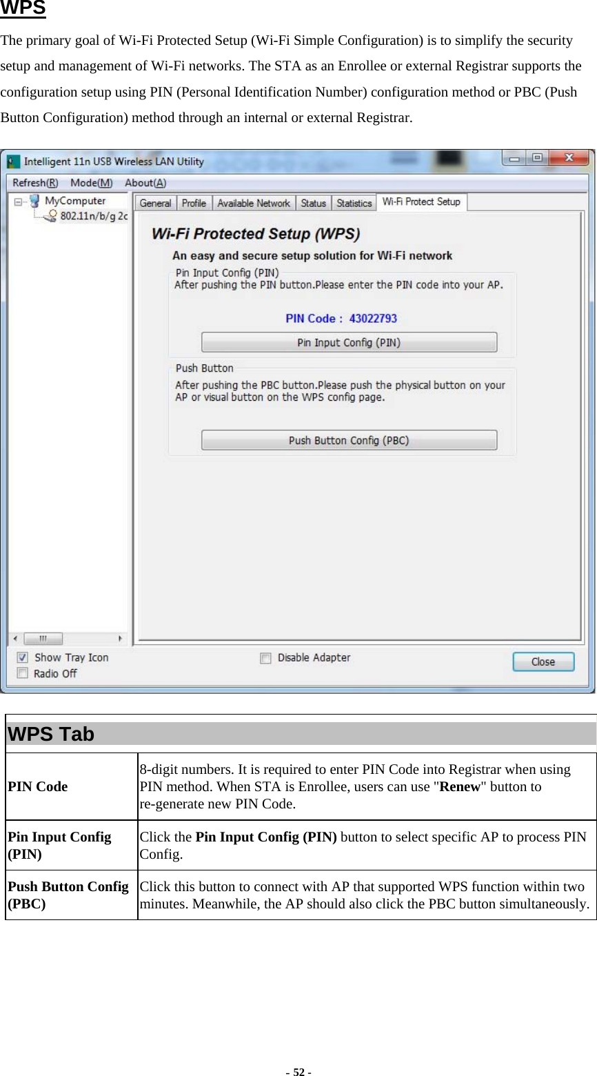  - 52 - WPS The primary goal of Wi-Fi Protected Setup (Wi-Fi Simple Configuration) is to simplify the security setup and management of Wi-Fi networks. The STA as an Enrollee or external Registrar supports the configuration setup using PIN (Personal Identification Number) configuration method or PBC (Push Button Configuration) method through an internal or external Registrar.  WPS Tab PIN Code  8-digit numbers. It is required to enter PIN Code into Registrar when using PIN method. When STA is Enrollee, users can use &quot;Renew&quot; button to re-generate new PIN Code. Pin Input Config (PIN)  Click the Pin Input Config (PIN) button to select specific AP to process PIN Config. Push Button Config (PBC)  Click this button to connect with AP that supported WPS function within two minutes. Meanwhile, the AP should also click the PBC button simultaneously.    