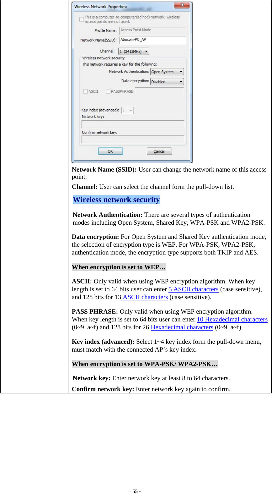  - 55 -  Network Name (SSID): User can change the network name of this access point. Channel: User can select the channel form the pull-down list. Wireless network security Network Authentication: There are several types of authentication modes including Open System, Shared Key, WPA-PSK and WPA2-PSK. Data encryption: For Open System and Shared Key authentication mode, the selection of encryption type is WEP. For WPA-PSK, WPA2-PSK, authentication mode, the encryption type supports both TKIP and AES. When encryption is set to WEP… ASCII: Only valid when using WEP encryption algorithm. When key length is set to 64 bits user can enter 5 ASCII characters (case sensitive), and 128 bits for 13 ASCII characters (case sensitive). PASS PHRASE: Only valid when using WEP encryption algorithm. When key length is set to 64 bits user can enter 10 Hexadecimal characters (0~9, a~f) and 128 bits for 26 Hexadecimal characters (0~9, a~f). Key index (advanced): Select 1~4 key index form the pull-down menu, must match with the connected AP’s key index. When encryption is set to WPA-PSK/ WPA2-PSK… Network key: Enter network key at least 8 to 64 characters. Confirm network key: Enter network key again to confirm.  