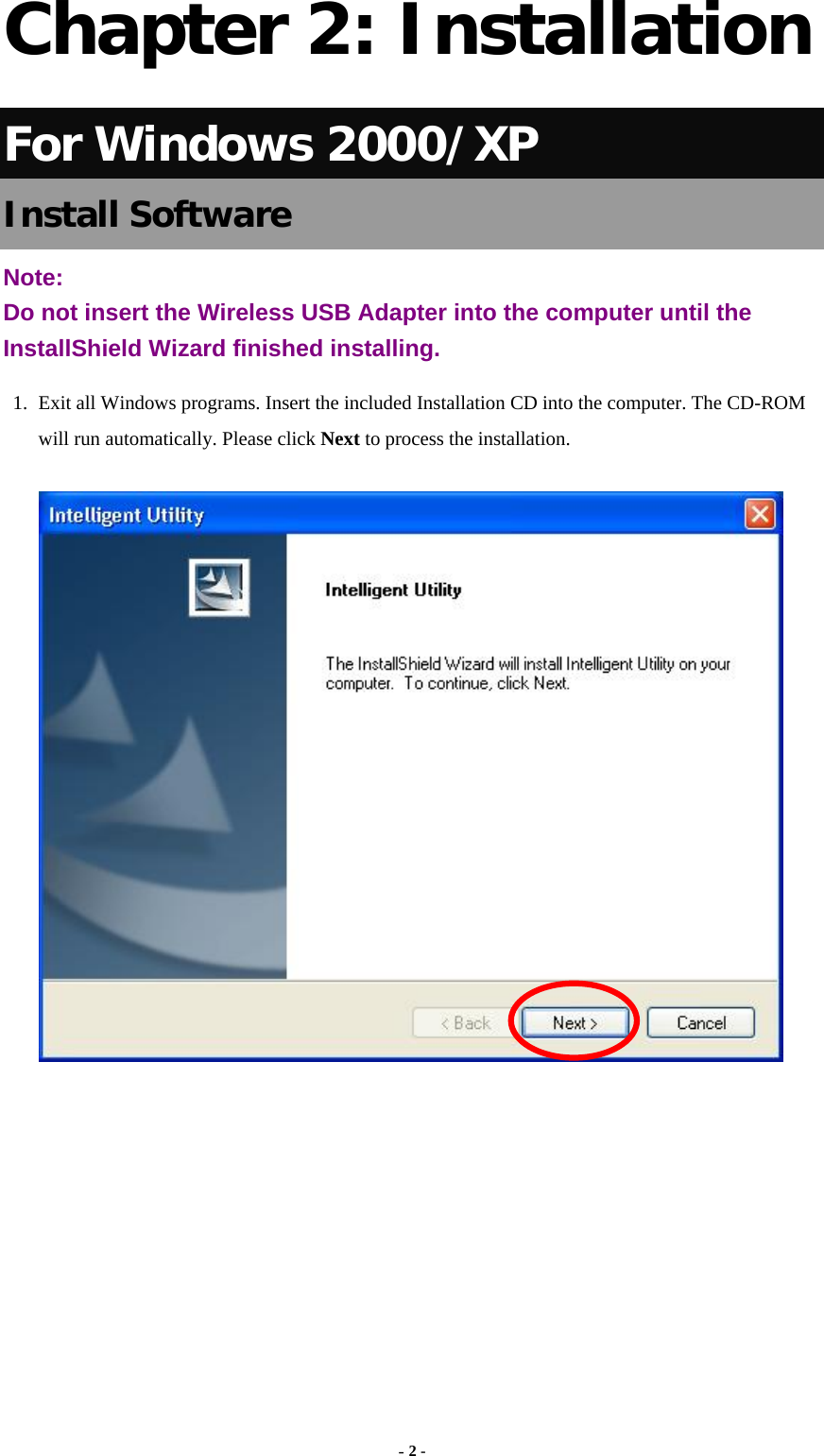  - 2 - Chapter 2: Installation For Windows 2000/XP Install Software Note:  Do not insert the Wireless USB Adapter into the computer until the InstallShield Wizard finished installing. 1.  Exit all Windows programs. Insert the included Installation CD into the computer. The CD-ROM will run automatically. Please click Next to process the installation.         