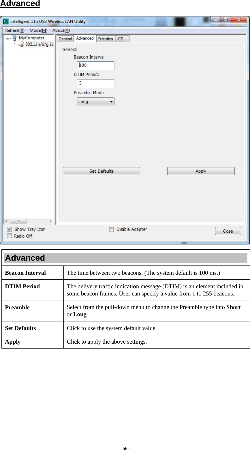  - 56 - Advanced  Advanced Beacon Interval  The time between two beacons. (The system default is 100 ms.) DTIM Period  The delivery traffic indication message (DTIM) is an element included in some beacon frames. User can specify a value from 1 to 255 beacons. Preamble  Select from the pull-down menu to change the Preamble type into Short or Long. Set Defaults  Click to use the system default value. Apply  Click to apply the above settings.  