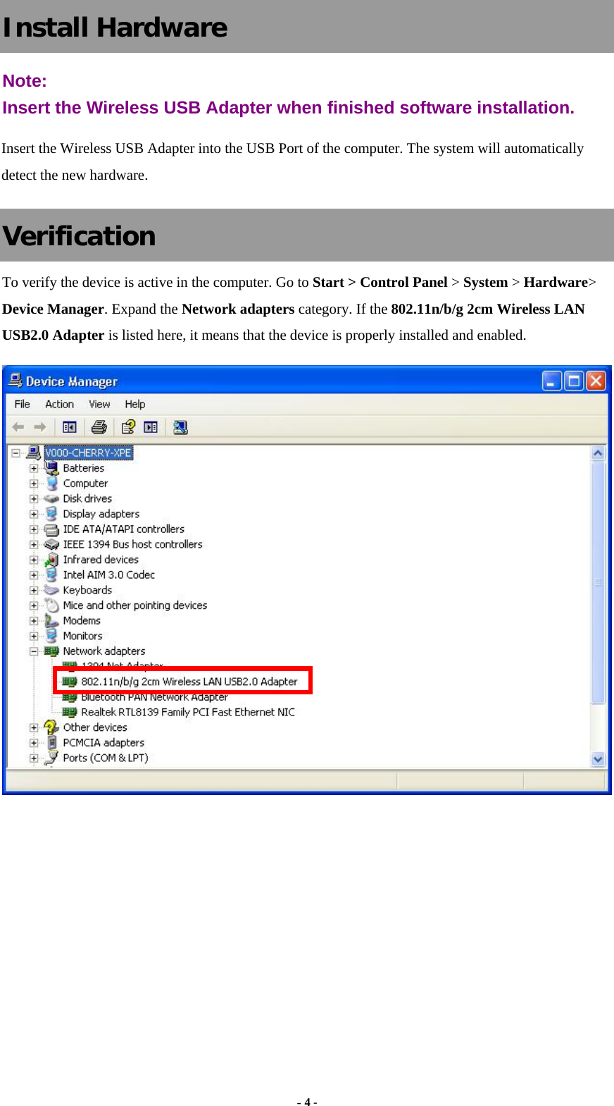  - 4 - Install Hardware Note:  Insert the Wireless USB Adapter when finished software installation. Insert the Wireless USB Adapter into the USB Port of the computer. The system will automatically detect the new hardware. Verification To verify the device is active in the computer. Go to Start &gt; Control Panel &gt; System &gt; Hardware&gt; Device Manager. Expand the Network adapters category. If the 802.11n/b/g 2cm Wireless LAN USB2.0 Adapter is listed here, it means that the device is properly installed and enabled.       