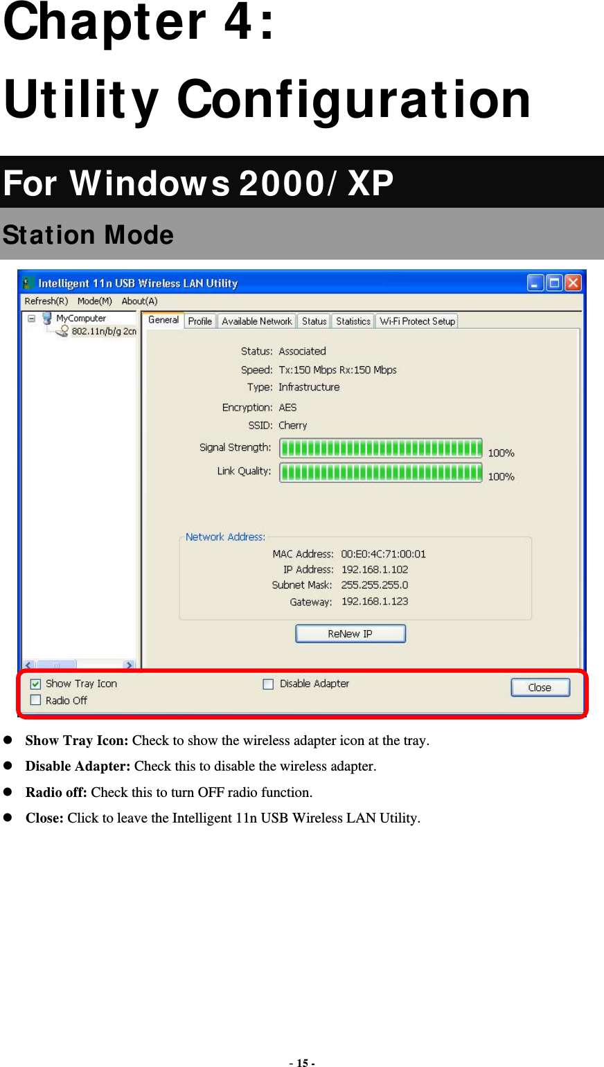  - 15 - Chapter 4: Utility Configuration For Windows 2000/XP Station Mode   Show Tray Icon: Check to show the wireless adapter icon at the tray.  Disable Adapter: Check this to disable the wireless adapter.  Radio off: Check this to turn OFF radio function.  Close: Click to leave the Intelligent 11n USB Wireless LAN Utility.       