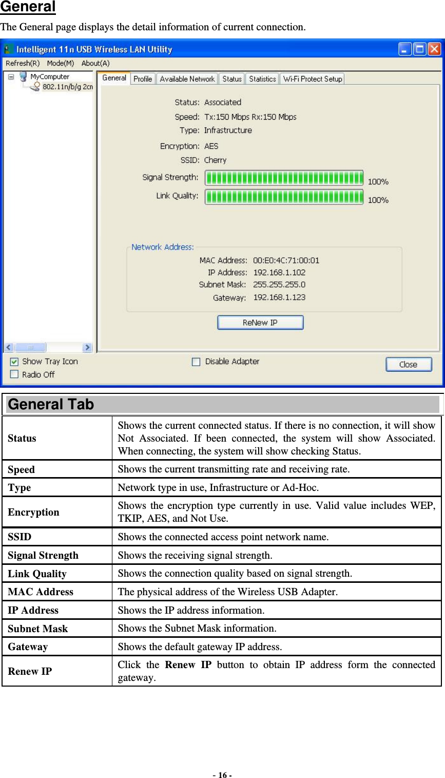  - 16 -  General The General page displays the detail information of current connection.  General Tab Status  Shows the current connected status. If there is no connection, it will show Not Associated. If been connected, the system will show Associated. When connecting, the system will show checking Status. Speed  Shows the current transmitting rate and receiving rate. Type  Network type in use, Infrastructure or Ad-Hoc. Encryption  Shows the encryption type currently in use. Valid value includes WEP, TKIP, AES, and Not Use. SSID  Shows the connected access point network name. Signal Strength  Shows the receiving signal strength. Link Quality  Shows the connection quality based on signal strength. MAC Address  The physical address of the Wireless USB Adapter. IP Address  Shows the IP address information. Subnet Mask  Shows the Subnet Mask information. Gateway  Shows the default gateway IP address. Renew IP  Click the Renew IP button to obtain IP address form the connected gateway. 