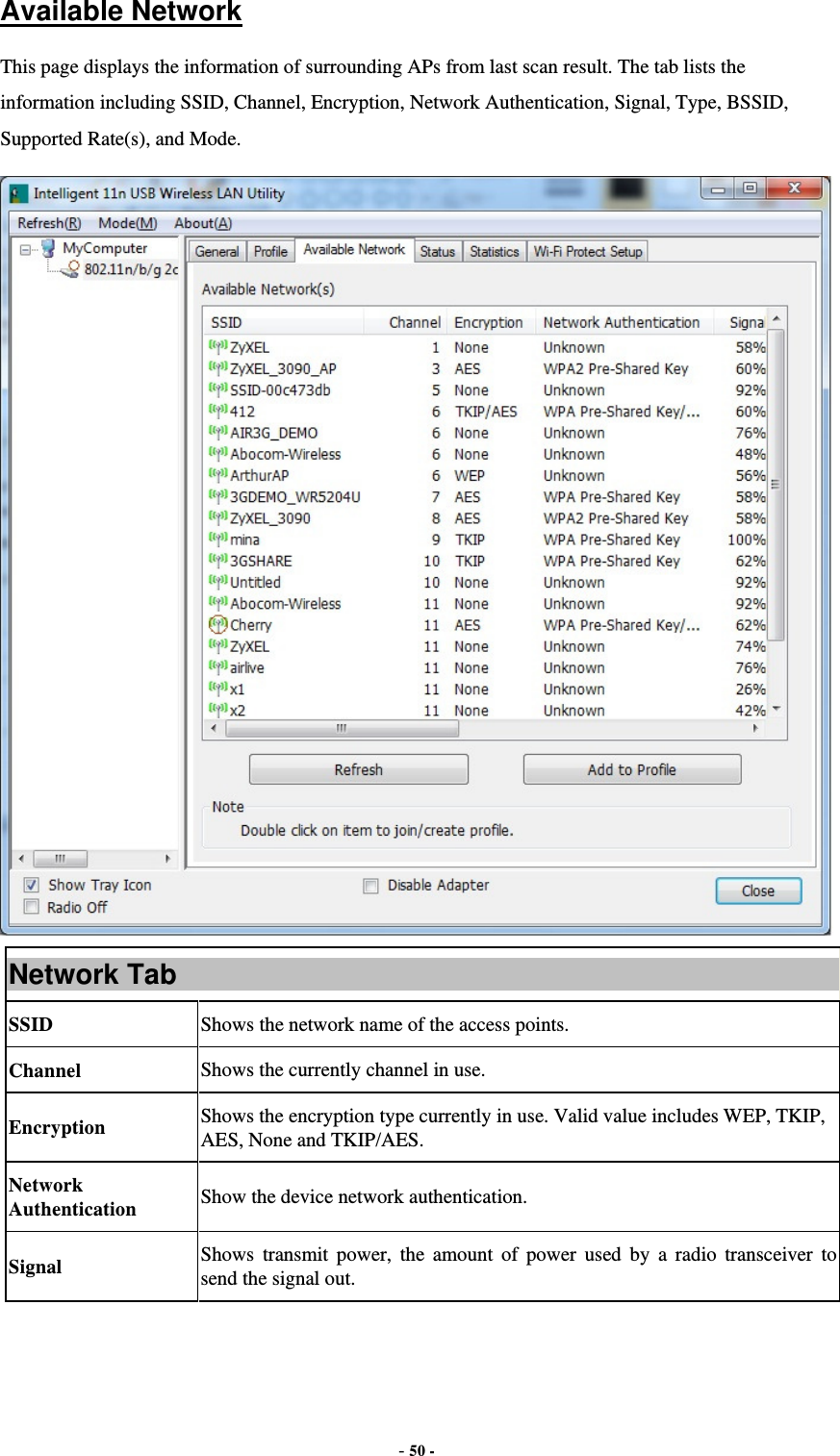  - 50 -  Available Network This page displays the information of surrounding APs from last scan result. The tab lists the information including SSID, Channel, Encryption, Network Authentication, Signal, Type, BSSID, Supported Rate(s), and Mode.  Network Tab SSID  Shows the network name of the access points. Channel  Shows the currently channel in use. Encryption  Shows the encryption type currently in use. Valid value includes WEP, TKIP, AES, None and TKIP/AES. Network Authentication  Show the device network authentication. Signal  Shows transmit power, the amount of power used by a radio transceiver to send the signal out. 