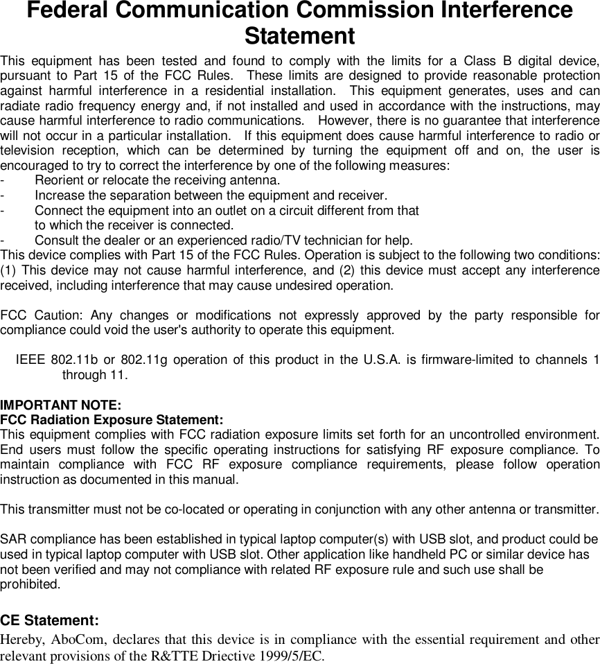  Federal Communication Commission Interference Statement This equipment has been tested and found to comply with the limits for a Class B digital device, pursuant to Part 15 of the FCC Rules.  These limits are designed to provide reasonable protection against harmful interference in a residential installation.  This equipment generates, uses and can radiate radio frequency energy and, if not installed and used in accordance with the instructions, may cause harmful interference to radio communications.  However, there is no guarantee that interference will not occur in a particular installation.  If this equipment does cause harmful interference to radio or television reception, which can be determined by turning the equipment off and on, the user is encouraged to try to correct the interference by one of the following measures: -  Reorient or relocate the receiving antenna. -  Increase the separation between the equipment and receiver. -  Connect the equipment into an outlet on a circuit different from that to which the receiver is connected. -  Consult the dealer or an experienced radio/TV technician for help. This device complies with Part 15 of the FCC Rules. Operation is subject to the following two conditions: (1) This device may not cause harmful interference, and (2) this device must accept any interference received, including interference that may cause undesired operation.  FCC Caution: Any changes or modifications not expressly approved by the party responsible for compliance could void the user&apos;s authority to operate this equipment.  IEEE 802.11b or 802.11g operation of this product in the U.S.A. is firmware-limited to channels 1 through 11.  IMPORTANT NOTE: FCC Radiation Exposure Statement: This equipment complies with FCC radiation exposure limits set forth for an uncontrolled environment. End users must follow the specific operating instructions for satisfying RF exposure compliance. To maintain compliance with FCC RF exposure compliance requirements, please follow operation instruction as documented in this manual.  This transmitter must not be co-located or operating in conjunction with any other antenna or transmitter.  SAR compliance has been established in typical laptop computer(s) with USB slot, and product could be used in typical laptop computer with USB slot. Other application like handheld PC or similar device has not been verified and may not compliance with related RF exposure rule and such use shall be prohibited.  CE Statement: Hereby, AboCom, declares that this device is in compliance with the essential requirement and other relevant provisions of the R&amp;TTE Driective 1999/5/EC.    