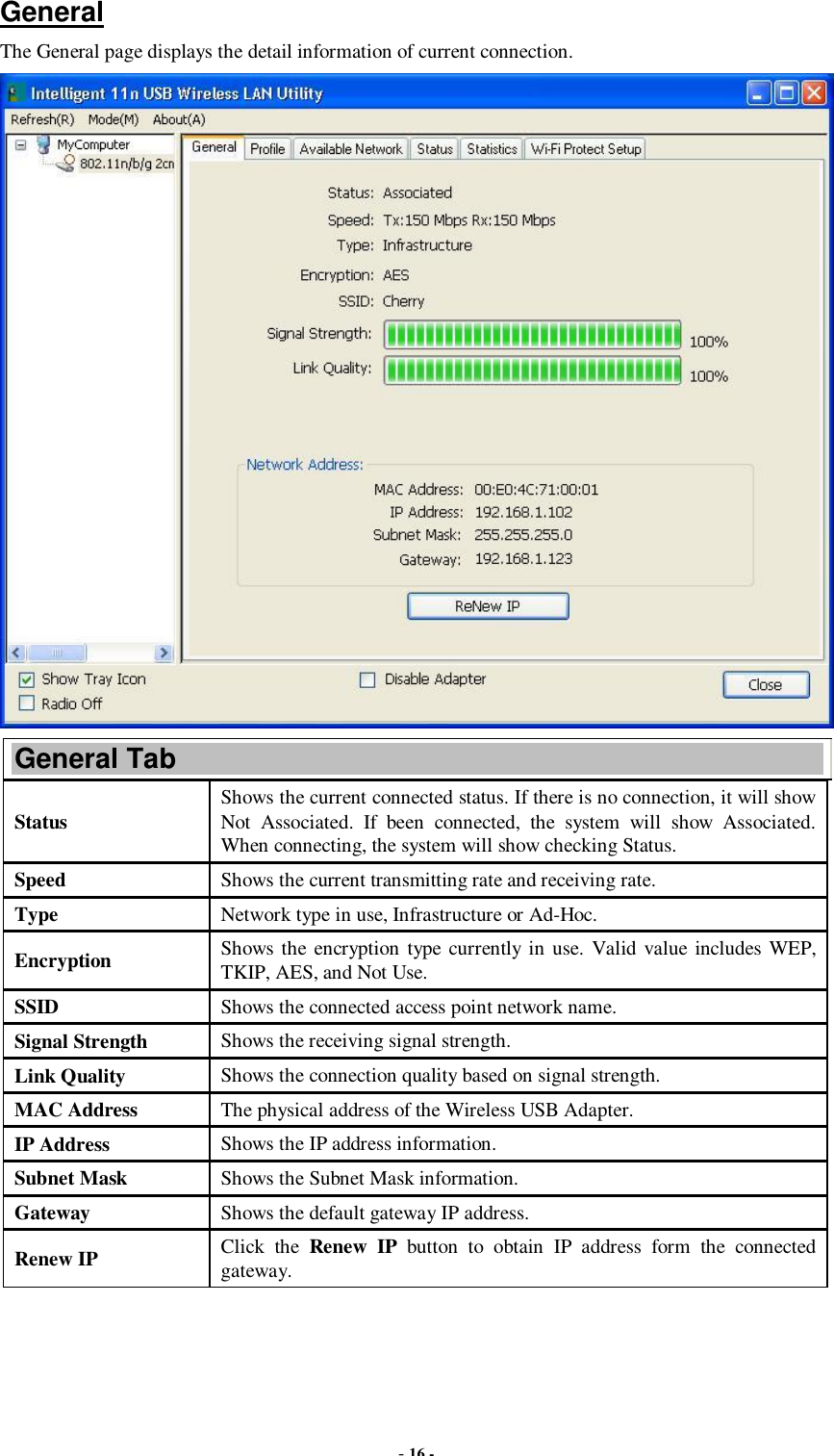  - 16 -  General The General page displays the detail information of current connection.  General Tab Status  Shows the current connected status. If there is no connection, it will show Not Associated. If been connected, the system will show Associated. When connecting, the system will show checking Status. Speed  Shows the current transmitting rate and receiving rate. Type  Network type in use, Infrastructure or Ad-Hoc. Encryption  Shows the encryption type currently in use. Valid value includes WEP, TKIP, AES, and Not Use. SSID  Shows the connected access point network name. Signal Strength  Shows the receiving signal strength. Link Quality  Shows the connection quality based on signal strength. MAC Address  The physical address of the Wireless USB Adapter. IP Address  Shows the IP address information. Subnet Mask  Shows the Subnet Mask information. Gateway  Shows the default gateway IP address. Renew IP  Click the  Renew IP button to obtain IP address form the connected gateway. 