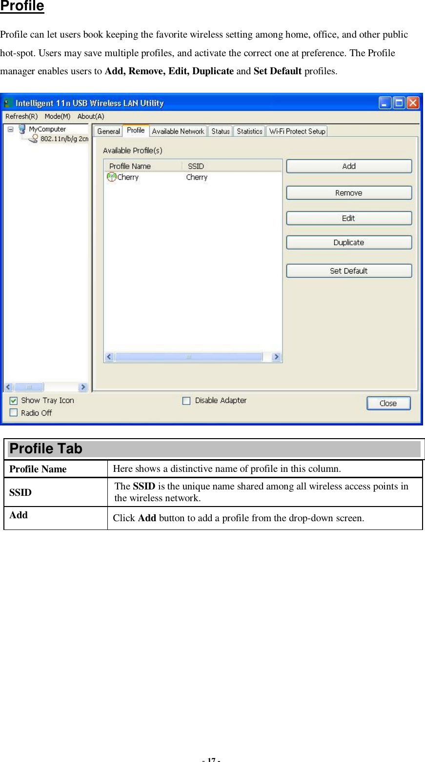  - 17 - Profile Profile can let users book keeping the favorite wireless setting among home, office, and other public hot-spot. Users may save multiple profiles, and activate the correct one at preference. The Profile manager enables users to Add, Remove, Edit, Duplicate and Set Default profiles.  Profile Tab Profile Name  Here shows a distinctive name of profile in this column. SSID  The SSID is the unique name shared among all wireless access points in the wireless network. Add  Click Add button to add a profile from the drop-down screen. 