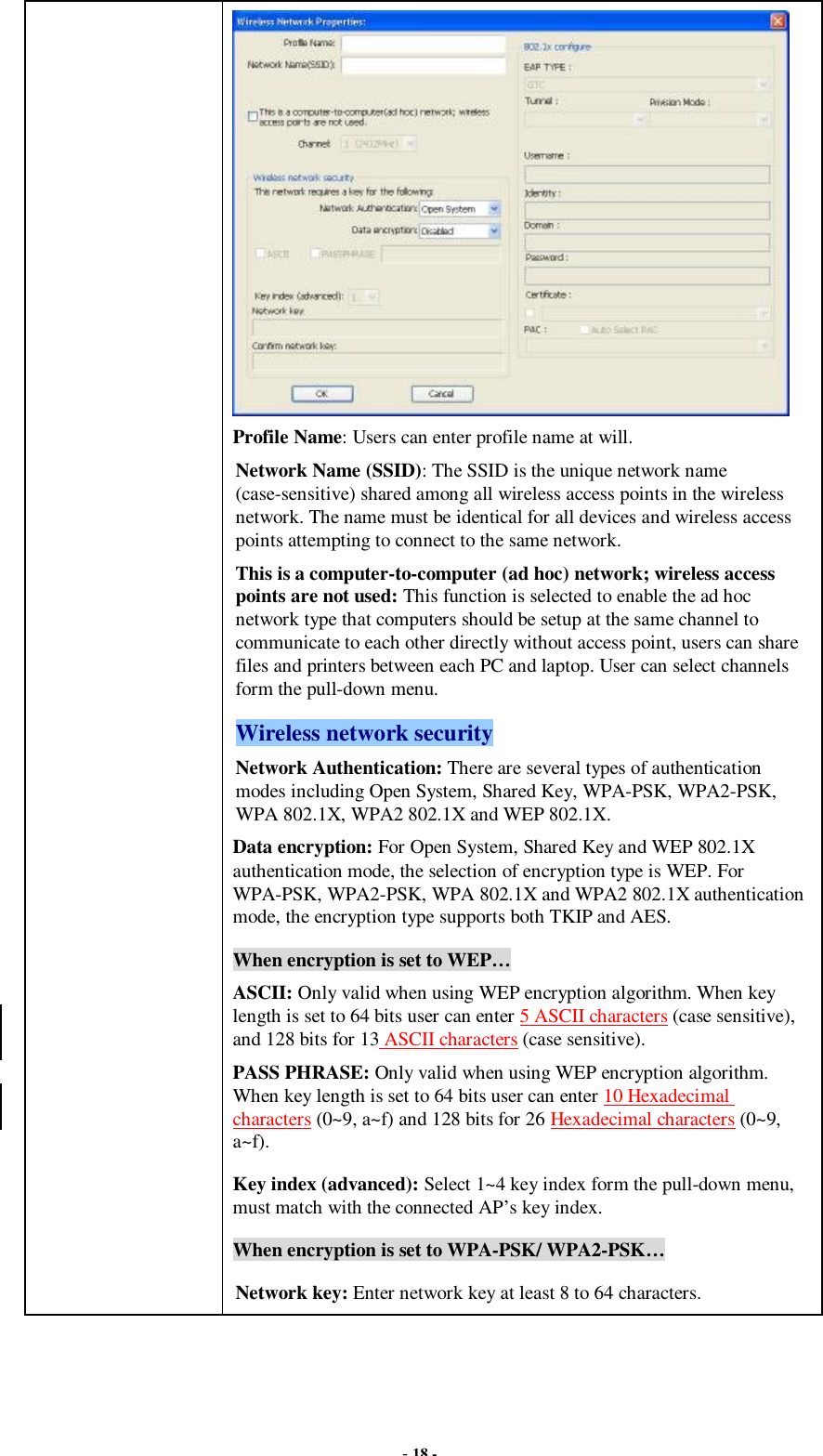  - 18 -  Profile Name: Users can enter profile name at will.   Network Name (SSID): The SSID is the unique network name (case-sensitive) shared among all wireless access points in the wireless network. The name must be identical for all devices and wireless access points attempting to connect to the same network. This is a computer-to-computer (ad hoc) network; wireless access points are not used: This function is selected to enable the ad hoc network type that computers should be setup at the same channel to communicate to each other directly without access point, users can share files and printers between each PC and laptop. User can select channels form the pull-down menu. Wireless network security Network Authentication: There are several types of authentication modes including Open System, Shared Key, WPA-PSK, WPA2-PSK, WPA 802.1X, WPA2 802.1X and WEP 802.1X. Data encryption: For Open System, Shared Key and WEP 802.1X authentication mode, the selection of encryption type is WEP. For WPA-PSK, WPA2-PSK, WPA 802.1X and WPA2 802.1X authentication mode, the encryption type supports both TKIP and AES. When encryption is set to WEP… ASCII: Only valid when using WEP encryption algorithm. When key length is set to 64 bits user can enter 5 ASCII characters (case sensitive), and 128 bits for 13 ASCII characters (case sensitive). PASS PHRASE: Only valid when using WEP encryption algorithm. When key length is set to 64 bits user can enter 10 Hexadecimal characters (0~9, a~f) and 128 bits for 26 Hexadecimal characters (0~9, a~f). Key index (advanced): Select 1~4 key index form the pull-down menu, must match with the connected AP’s key index. When encryption is set to WPA-PSK/ WPA2-PSK… Network key: Enter network key at least 8 to 64 characters. 