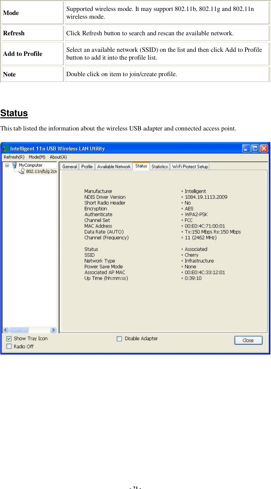  - 21 - Mode  Supported wireless mode. It may support 802.11b, 802.11g and 802.11n wireless mode. Refresh  Click Refresh button to search and rescan the available network. Add to Profile  Select an available network (SSID) on the list and then click Add to Profile button to add it into the profile list. Note  Double click on item to join/create profile.   Status This tab listed the information about the wireless USB adapter and connected access point.  
