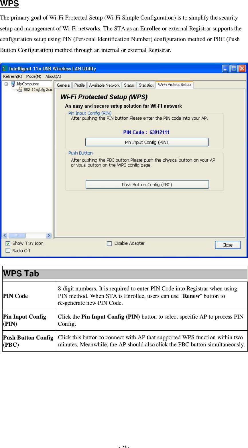  - 23 - WPS The primary goal of Wi-Fi Protected Setup (Wi-Fi Simple Configuration) is to simplify the security setup and management of Wi-Fi networks. The STA as an Enrollee or external Registrar supports the configuration setup using PIN (Personal Identification Number) configuration method or PBC (Push Button Configuration) method through an internal or external Registrar.  WPS Tab PIN Code  8-digit numbers. It is required to enter PIN Code into Registrar when using PIN method. When STA is Enrollee, users can use &quot;Renew&quot; button to re-generate new PIN Code. Pin Input Config (PIN)  Click the Pin Input Config (PIN) button to select specific AP to process PIN Config. Push Button Config (PBC)  Click this button to connect with AP that supported WPS function within two minutes. Meanwhile, the AP should also click the PBC button simultaneously.  