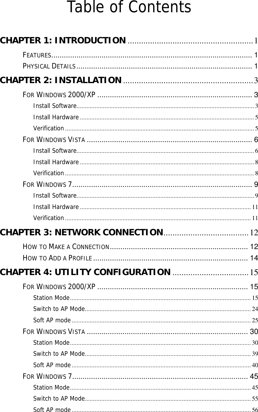  Table of Contents  CHAPTER 1: INTRODUCTION ........................................................1 FEATURES................................................................................................1 PHYSICAL DETAILS....................................................................................1 CHAPTER 2: INSTALLATION ..........................................................3 FOR WINDOWS 2000/XP ..........................................................................3 Install Software............................................................................................................3 Install Hardware..........................................................................................................5 Verification...................................................................................................................5 FOR WINDOWS VISTA ...............................................................................6 Install Software............................................................................................................6 Install Hardware..........................................................................................................8 Verification...................................................................................................................8 FOR WINDOWS 7......................................................................................9 Install Software............................................................................................................9 Install Hardware........................................................................................................11 Verification.................................................................................................................11 CHAPTER 3: NETWORK CONNECTION......................................12 HOW TO MAKE A CONNECTION..................................................................12 HOW TO ADD A PROFILE..........................................................................14 CHAPTER 4: UTILITY CONFIGURATION ..................................15 FOR WINDOWS 2000/XP ........................................................................15 Station Mode..............................................................................................................15 Switch to AP Mode.....................................................................................................24 Soft AP mode.............................................................................................................25 FOR WINDOWS VISTA .............................................................................30 Station Mode..............................................................................................................30 Switch to AP Mode.....................................................................................................39 Soft AP mode.............................................................................................................40 FOR WINDOWS 7....................................................................................45 Station Mode..............................................................................................................45 Switch to AP Mode.....................................................................................................55 Soft AP mode.............................................................................................................56 