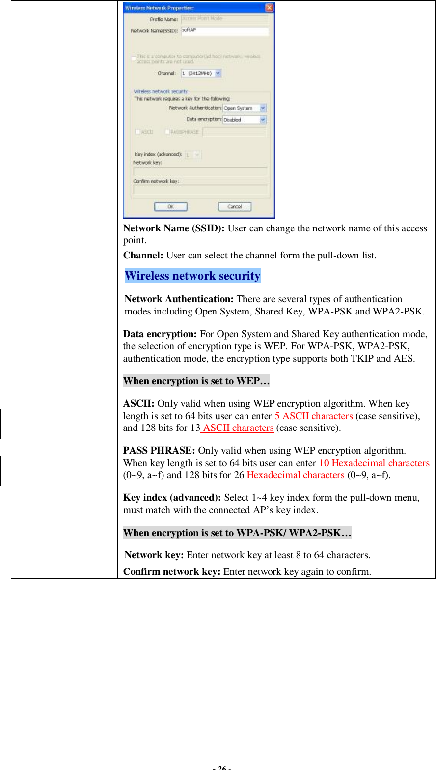  - 26 -  Network Name (SSID): User can change the network name of this access point. Channel: User can select the channel form the pull-down list. Wireless network security Network Authentication: There are several types of authentication modes including Open System, Shared Key, WPA-PSK and WPA2-PSK. Data encryption: For Open System and Shared Key authentication mode, the selection of encryption type is WEP. For WPA-PSK, WPA2-PSK, authentication mode, the encryption type supports both TKIP and AES. When encryption is set to WEP… ASCII: Only valid when using WEP encryption algorithm. When key length is set to 64 bits user can enter 5 ASCII characters (case sensitive), and 128 bits for 13 ASCII characters (case sensitive). PASS PHRASE: Only valid when using WEP encryption algorithm. When key length is set to 64 bits user can enter 10 Hexadecimal characters (0~9, a~f) and 128 bits for 26 Hexadecimal characters (0~9, a~f). Key index (advanced): Select 1~4 key index form the pull-down menu, must match with the connected AP’s key index. When encryption is set to WPA-PSK/ WPA2-PSK… Network key: Enter network key at least 8 to 64 characters. Confirm network key: Enter network key again to confirm.  