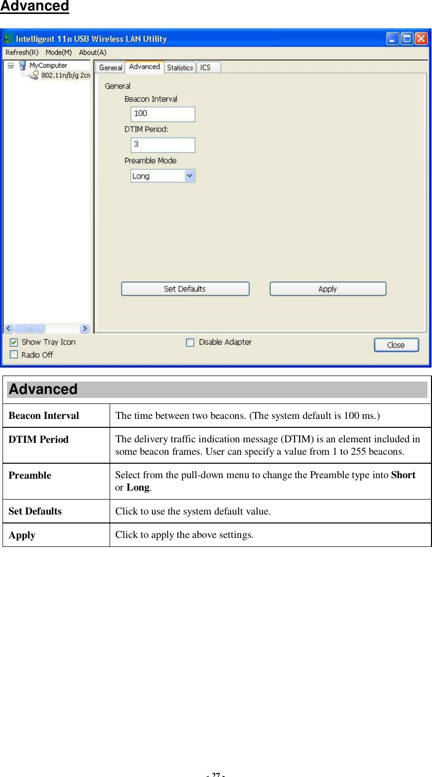  - 27 - Advanced  Advanced Beacon Interval  The time between two beacons. (The system default is 100 ms.) DTIM Period  The delivery traffic indication message (DTIM) is an element included in some beacon frames. User can specify a value from 1 to 255 beacons. Preamble  Select from the pull-down menu to change the Preamble type into Short or Long. Set Defaults  Click to use the system default value. Apply  Click to apply the above settings.  