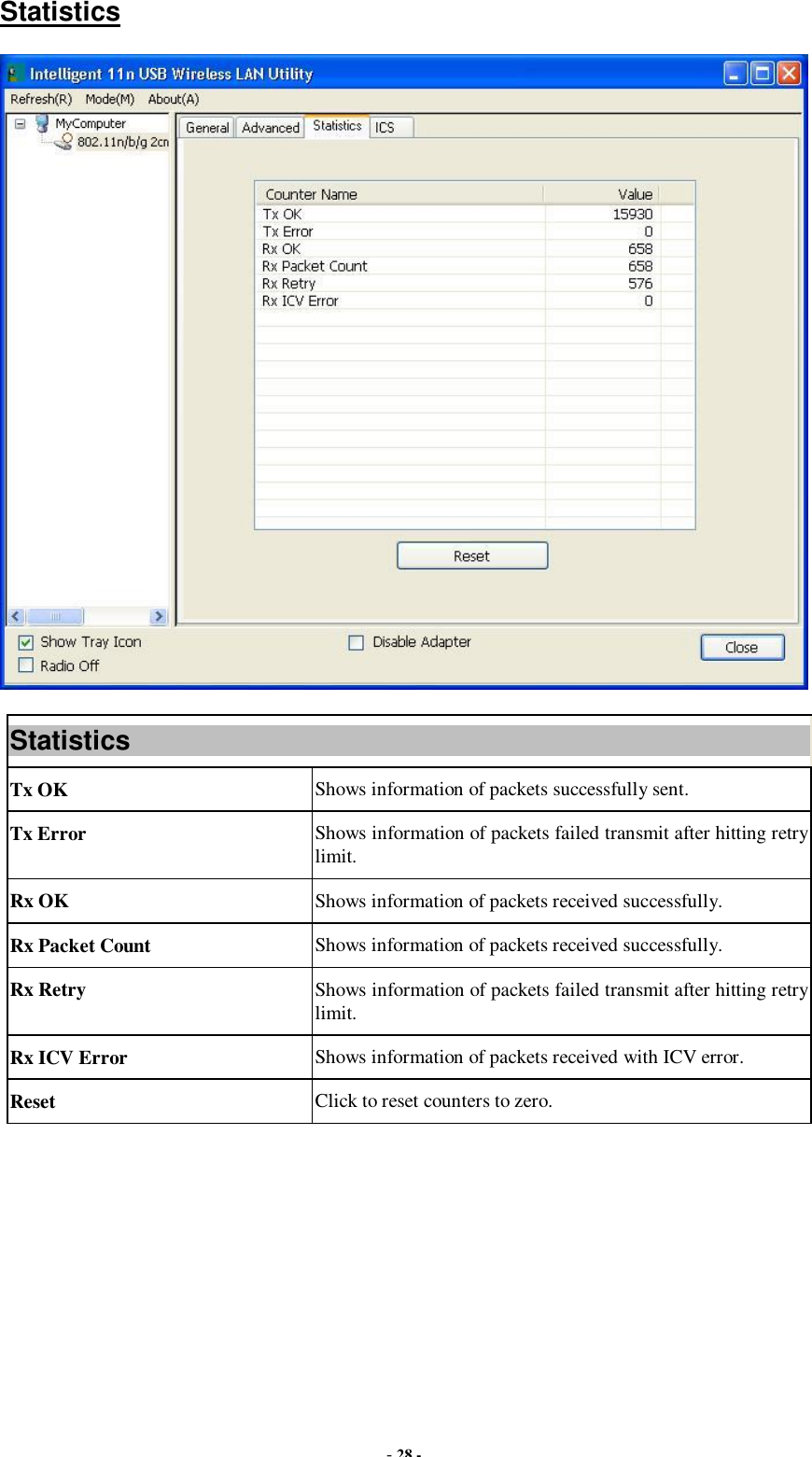  - 28 - Statistics  Statistics Tx OK  Shows information of packets successfully sent. Tx Error  Shows information of packets failed transmit after hitting retry limit. Rx OK  Shows information of packets received successfully. Rx Packet Count  Shows information of packets received successfully. Rx Retry  Shows information of packets failed transmit after hitting retry limit. Rx ICV Error  Shows information of packets received with ICV error. Reset  Click to reset counters to zero.  