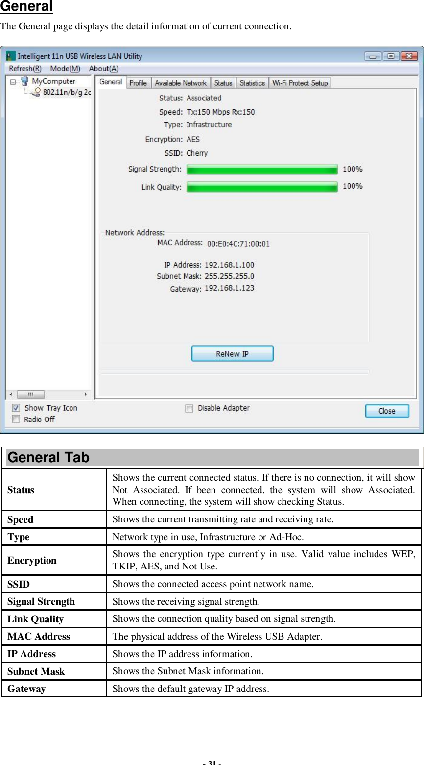  - 31 - General The General page displays the detail information of current connection.  General Tab Status  Shows the current connected status. If there is no connection, it will show Not Associated. If been connected, the system will show Associated. When connecting, the system will show checking Status. Speed  Shows the current transmitting rate and receiving rate. Type  Network type in use, Infrastructure or Ad-Hoc. Encryption  Shows the encryption type currently in use. Valid value includes WEP, TKIP, AES, and Not Use. SSID  Shows the connected access point network name. Signal Strength  Shows the receiving signal strength. Link Quality  Shows the connection quality based on signal strength. MAC Address  The physical address of the Wireless USB Adapter. IP Address  Shows the IP address information. Subnet Mask  Shows the Subnet Mask information. Gateway  Shows the default gateway IP address. 