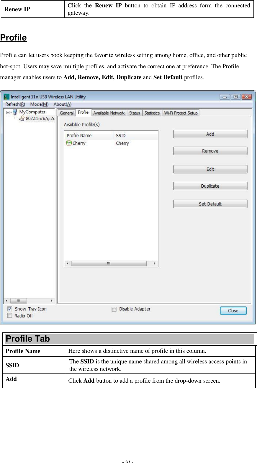  - 32 - Renew IP  Click the  Renew IP button to obtain IP address form the connected gateway.  Profile Profile can let users book keeping the favorite wireless setting among home, office, and other public hot-spot. Users may save multiple profiles, and activate the correct one at preference. The Profile manager enables users to Add, Remove, Edit, Duplicate and Set Default profiles.  Profile Tab Profile Name  Here shows a distinctive name of profile in this column. SSID  The SSID is the unique name shared among all wireless access points in the wireless network. Add  Click Add button to add a profile from the drop-down screen. 
