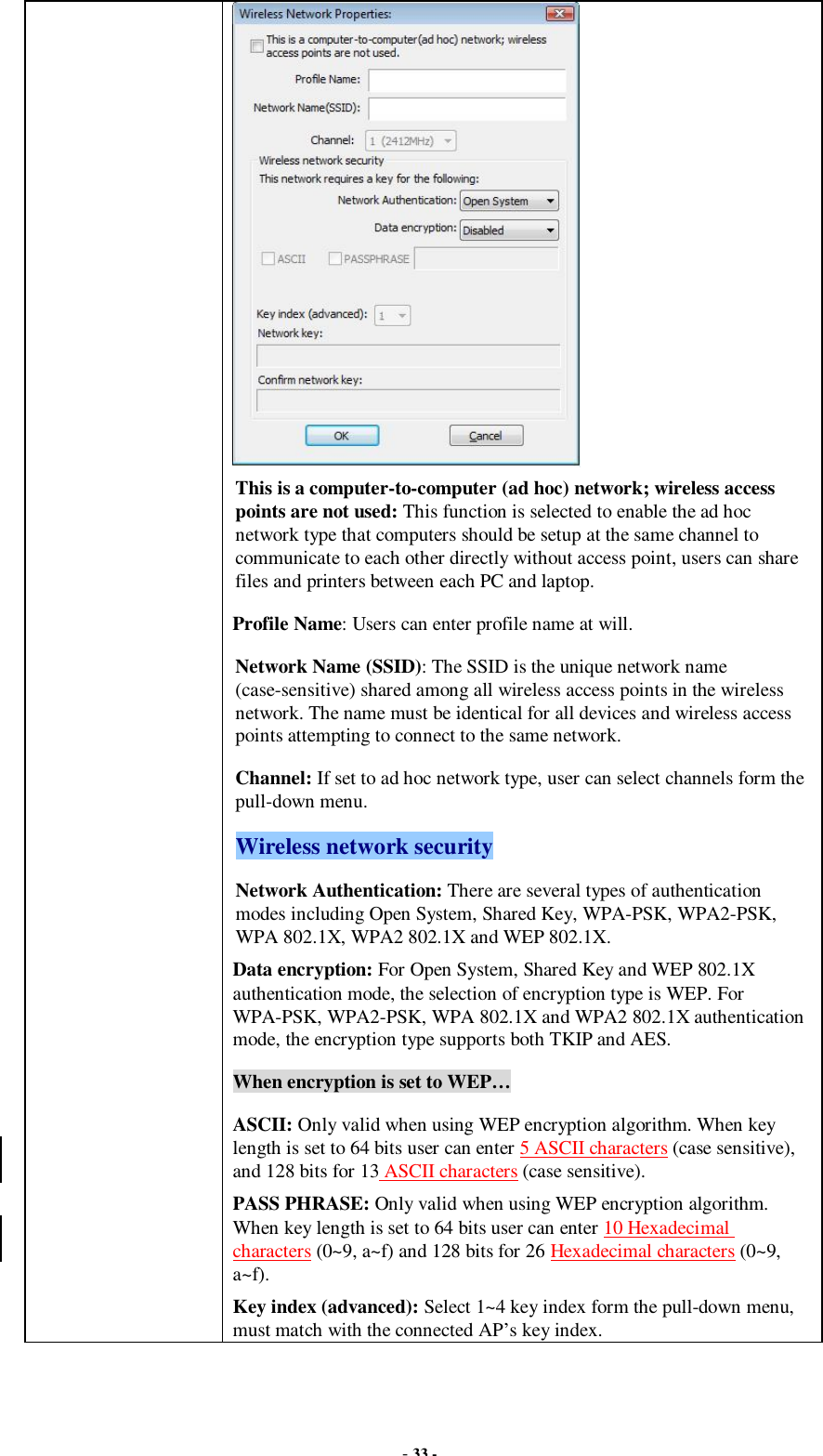  - 33 -  This is a computer-to-computer (ad hoc) network; wireless access points are not used: This function is selected to enable the ad hoc network type that computers should be setup at the same channel to communicate to each other directly without access point, users can share files and printers between each PC and laptop. Profile Name: Users can enter profile name at will.   Network Name (SSID): The SSID is the unique network name (case-sensitive) shared among all wireless access points in the wireless network. The name must be identical for all devices and wireless access points attempting to connect to the same network. Channel: If set to ad hoc network type, user can select channels form the pull-down menu. Wireless network security Network Authentication: There are several types of authentication modes including Open System, Shared Key, WPA-PSK, WPA2-PSK, WPA 802.1X, WPA2 802.1X and WEP 802.1X. Data encryption: For Open System, Shared Key and WEP 802.1X authentication mode, the selection of encryption type is WEP. For WPA-PSK, WPA2-PSK, WPA 802.1X and WPA2 802.1X authentication mode, the encryption type supports both TKIP and AES. When encryption is set to WEP… ASCII: Only valid when using WEP encryption algorithm. When key length is set to 64 bits user can enter 5 ASCII characters (case sensitive), and 128 bits for 13 ASCII characters (case sensitive). PASS PHRASE: Only valid when using WEP encryption algorithm. When key length is set to 64 bits user can enter 10 Hexadecimal characters (0~9, a~f) and 128 bits for 26 Hexadecimal characters (0~9, a~f). Key index (advanced): Select 1~4 key index form the pull-down menu, must match with the connected AP’s key index. 