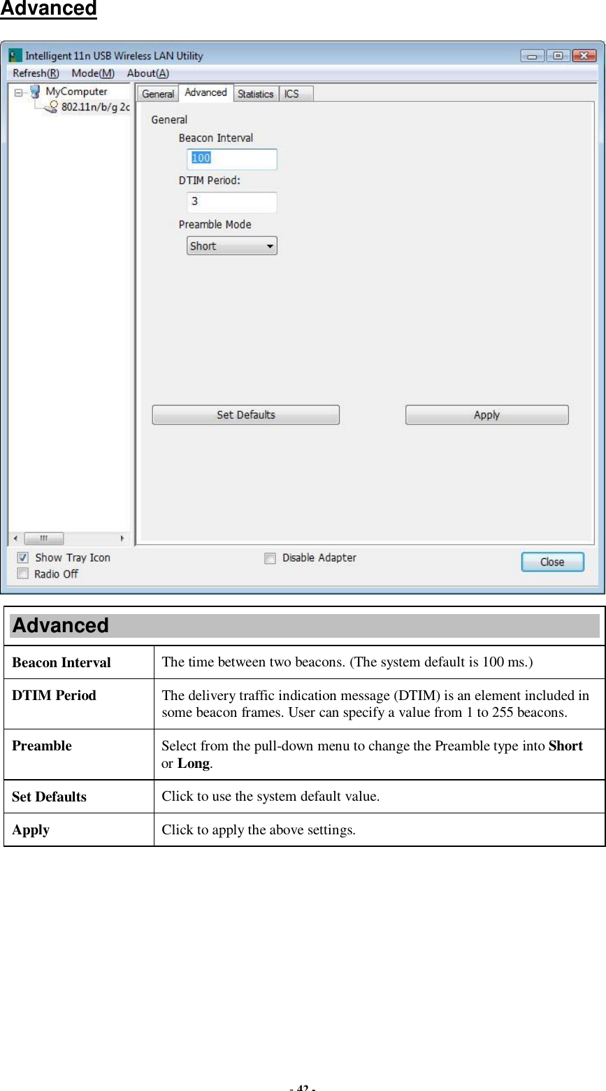  - 42 - Advanced  Advanced Beacon Interval  The time between two beacons. (The system default is 100 ms.) DTIM Period  The delivery traffic indication message (DTIM) is an element included in some beacon frames. User can specify a value from 1 to 255 beacons. Preamble  Select from the pull-down menu to change the Preamble type into Short or Long. Set Defaults  Click to use the system default value. Apply  Click to apply the above settings.  