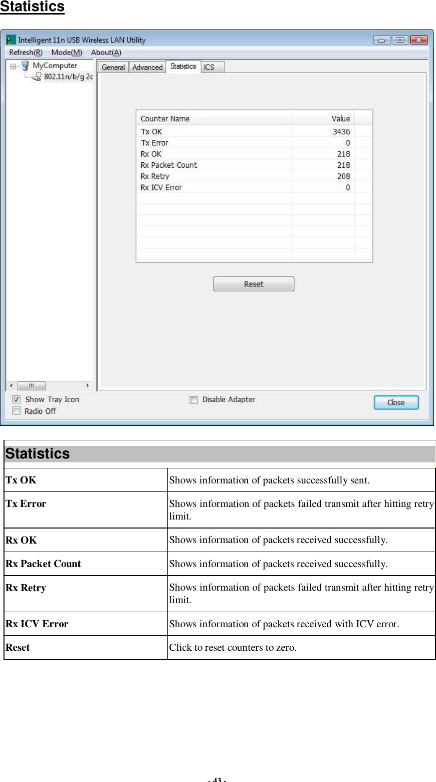  - 43 - Statistics  Statistics Tx OK  Shows information of packets successfully sent. Tx Error  Shows information of packets failed transmit after hitting retry limit. Rx OK  Shows information of packets received successfully. Rx Packet Count  Shows information of packets received successfully. Rx Retry  Shows information of packets failed transmit after hitting retry limit. Rx ICV Error  Shows information of packets received with ICV error. Reset  Click to reset counters to zero.  