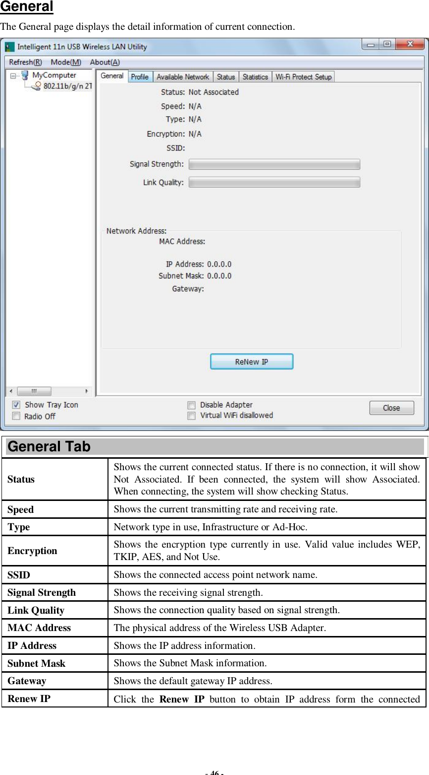  - 46 - General The General page displays the detail information of current connection.  General Tab Status  Shows the current connected status. If there is no connection, it will show Not Associated. If been connected, the system will show Associated. When connecting, the system will show checking Status. Speed  Shows the current transmitting rate and receiving rate. Type  Network type in use, Infrastructure or Ad-Hoc. Encryption  Shows the encryption type currently in use. Valid value includes WEP, TKIP, AES, and Not Use. SSID  Shows the connected access point network name. Signal Strength  Shows the receiving signal strength. Link Quality  Shows the connection quality based on signal strength. MAC Address  The physical address of the Wireless USB Adapter. IP Address  Shows the IP address information. Subnet Mask  Shows the Subnet Mask information. Gateway  Shows the default gateway IP address. Renew IP  Click the  Renew IP button to obtain IP address form the connected 