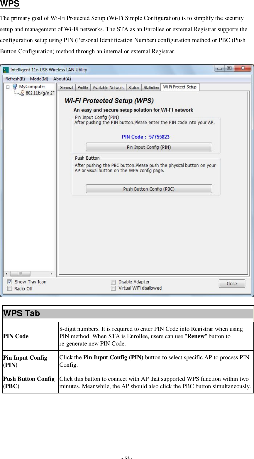  - 53 - WPS The primary goal of Wi-Fi Protected Setup (Wi-Fi Simple Configuration) is to simplify the security setup and management of Wi-Fi networks. The STA as an Enrollee or external Registrar supports the configuration setup using PIN (Personal Identification Number) configuration method or PBC (Push Button Configuration) method through an internal or external Registrar.  WPS Tab PIN Code  8-digit numbers. It is required to enter PIN Code into Registrar when using PIN method. When STA is Enrollee, users can use &quot;Renew&quot; button to re-generate new PIN Code. Pin Input Config (PIN)  Click the Pin Input Config (PIN) button to select specific AP to process PIN Config. Push Button Config (PBC)  Click this button to connect with AP that supported WPS function within two minutes. Meanwhile, the AP should also click the PBC button simultaneously.  