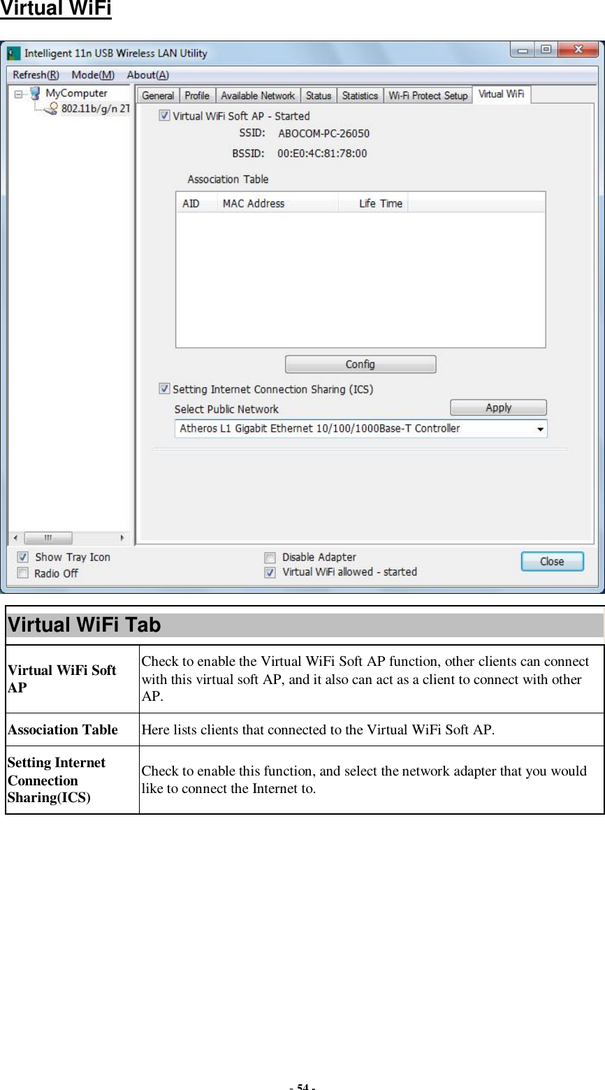  - 54 - Virtual WiFi  Virtual WiFi Tab Virtual WiFi Soft AP Check to enable the Virtual WiFi Soft AP function, other clients can connect with this virtual soft AP, and it also can act as a client to connect with other AP. Association Table  Here lists clients that connected to the Virtual WiFi Soft AP. Setting Internet Connection Sharing(ICS) Check to enable this function, and select the network adapter that you would like to connect the Internet to.         