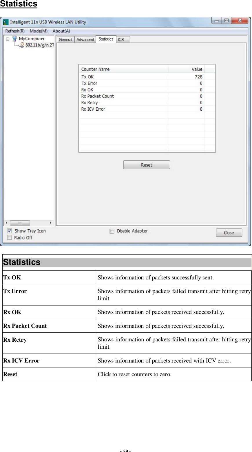  - 59 - Statistics  Statistics Tx OK  Shows information of packets successfully sent. Tx Error  Shows information of packets failed transmit after hitting retry limit. Rx OK  Shows information of packets received successfully. Rx Packet Count  Shows information of packets received successfully. Rx Retry  Shows information of packets failed transmit after hitting retry limit. Rx ICV Error  Shows information of packets received with ICV error. Reset  Click to reset counters to zero.  
