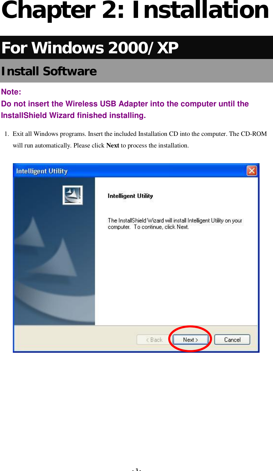  - 3 -  Chapter 2: Installation For Windows 2000/XP Install Software Note:  Do not insert the Wireless USB Adapter into the computer until the InstallShield Wizard finished installing. 1. Exit all Windows programs. Insert the included Installation CD into the computer. The CD-ROM will run automatically. Please click Next to process the installation.        