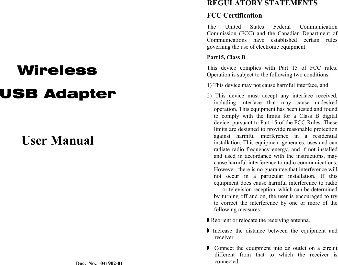 Doc. No.: 041902-01    Wireless  USB Adapter  User Manual  REGULATORY STATEMENTS FCC Certification The United States Federal Communication Commission (FCC) and the Canadian Department of Communications have established certain rules governing the use of electronic equipment. Part15, Class B This device complies with Part 15 of FCC rules. Operation is subject to the following two conditions: 1) This device may not cause harmful interface, and 2) This device must accept any interface received, including interface that may cause undesired operation. This equipment has been tested and found to comply with the limits for a Class B digital device, pursuant to Part 15 of the FCC Rules. These limits are designed to provide reasonable protection against harmful interference in a residential installation. This equipment generates, uses and can radiate radio frequency energy, and if not installed and used in accordance with the instructions, may cause harmful interference to radio communications. However, there is no guarantee that interference will not occur in a particular installation. If this equipment does cause harmful interference to radio   or television reception, which can be determined by turning off and on, the user is encouraged to try to correct the interference by one or more of the following measures: Z Reorient or relocate the receiving antenna. Z Increase the distance between the equipment and receiver. Z  Connect the equipment into an outlet on a circuit different from that to which the receiver is connected. 