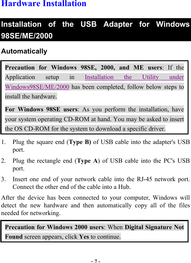  - 7 - Hardware Installation Installation of the USB Adapter for Windows 98SE/ME/2000 Automatically  Precaution for Windows 98SE, 2000, and ME users: If the Application setup in Installation the Utility under Windows98SE/ME/2000 has been completed, follow below steps to install the hardware. For Windows 98SE users: As you perform the installation, have your system operating CD-ROM at hand. You may be asked to insert the OS CD-ROM for the system to download a specific driver.   1.  Plug the square end (Type B) of USB cable into the adapter&apos;s USB port. 2.  Plug the rectangle end (Type A) of USB cable into the PC&apos;s USB port. 3.  Insert one end of your network cable into the RJ-45 network port. Connect the other end of the cable into a Hub. After the device has been connected to your computer, Windows will detect the new hardware and then automatically copy all of the files needed for networking.   Precaution for Windows 2000 users: When Digital Signature Not Found screen appears, click Yes to continue. 