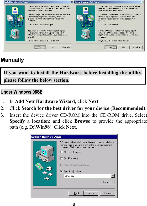  - 8 -  Manually If you want to install the Hardware before installing the utility, please follow the below section. Under Windows 98SE 1. In Add New Hardware Wizard, click Next. 2. Click Search for the best driver for your device (Recommended). 3.  Insert the device driver CD-ROM into the CD-ROM drive. Select Specify a location: and click Browse to provide the appropriate path (e.g. D:\Win98). Click Next.  