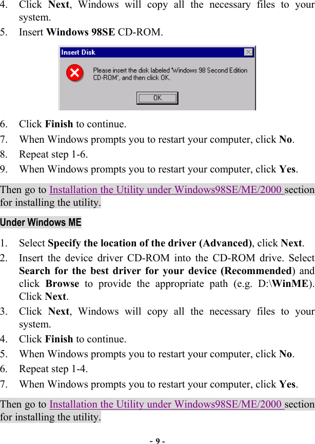  - 9 - 4. Click Next, Windows will copy all the necessary files to your system. 5. Insert Windows 98SE CD-ROM.  6. Click Finish to continue. 7.  When Windows prompts you to restart your computer, click No. 8. Repeat step 1-6. 9.  When Windows prompts you to restart your computer, click Yes. Then go to Installation the Utility under Windows98SE/ME/2000 section for installing the utility. Under Windows ME 1. Select Specify the location of the driver (Advanced), click Next. 2.  Insert the device driver CD-ROM into the CD-ROM drive. Select Search for the best driver for your device (Recommended) and click  Browse to provide the appropriate path (e.g. D:\WinME). Click Next. 3. Click Next, Windows will copy all the necessary files to your system. 4. Click Finish to continue. 5.  When Windows prompts you to restart your computer, click No. 6. Repeat step 1-4. 7.  When Windows prompts you to restart your computer, click Yes. Then go to Installation the Utility under Windows98SE/ME/2000 section for installing the utility. 