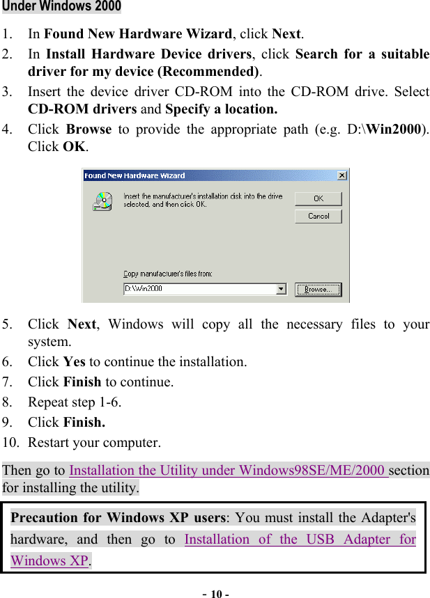  - 10 - Under Windows 2000 1. In Found New Hardware Wizard, click Next. 2. In Install Hardware Device drivers, click Search for a suitable driver for my device (Recommended). 3.  Insert the device driver CD-ROM into the CD-ROM drive. Select CD-ROM drivers and Specify a location. 4. Click Browse to provide the appropriate path (e.g. D:\Win2000). Click OK.  5. Click Next, Windows will copy all the necessary files to your system. 6. Click Yes to continue the installation. 7. Click Finish to continue. 8. Repeat step 1-6. 9. Click Finish. 10.  Restart your computer. Then go to Installation the Utility under Windows98SE/ME/2000 section for installing the utility. Precaution for Windows XP users: You must install the Adapter&apos;s hardware, and then go to Installation of the USB Adapter for Windows XP. 