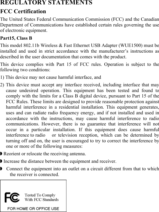  REGULATORY STATEMENTS FCC Certification The United States Federal Communication Commission (FCC) and the Canadian Department of Communications have established certain rules governing the use of electronic equipment. Part15, Class B This model 802.11b Wireless &amp; Fast Ethernet USB Adapter (WUE1500) must be installed and used in strict accordance with the manufacturer’s instructions as described in the user documentation that comes with the product. This device complies with Part 15 of FCC rules. Operation is subject to the following two conditions: 1) This device may not cause harmful interface, and 2) This device must accept any interface received, including interface that may cause undesired operation. This equipment has been tested and found to comply with the limits for a Class B digital device, pursuant to Part 15 of the FCC Rules. These limits are designed to provide reasonable protection against harmful interference in a residential installation. This equipment generates, uses and can radiate radio frequency energy, and if not installed and used in accordance with the instructions, may cause harmful interference to radio communications. However, there is no guarantee that interference will not occur in a particular installation. If this equipment does cause harmful interference to radio   or television reception, which can be determined by turning off and on, the user is encouraged to try to correct the interference by one or more of the following measures: ◗ Reorient or relocate the receiving antenna. ◗ Increase the distance between the equipment and receiver. ◗  Connect the equipment into an outlet on a circuit different from that to which the receiver is connected.   
