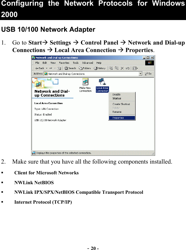  - 20 - Configuring the Network Protocols for Windows 2000 USB 10/100 Network Adapter 1. Go to Start Settings  Control Panel  Network and Dial-up Connections  Local Area Connection  Properties.   2.  Make sure that you have all the following components installed.   Client for Microsoft Networks   NWLink NetBIOS   NWLink IPX/SPX/NetBIOS Compatible Transport Protocol   Internet Protocol (TCP/IP) 