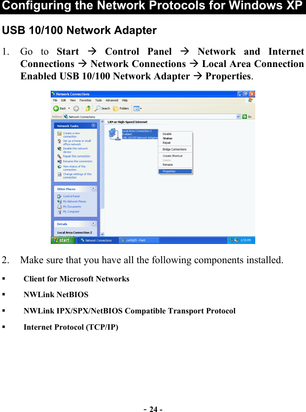  - 24 - Configuring the Network Protocols for Windows XP USB 10/100 Network Adapter 1. Go to Start   Control Panel  Network and Internet Connections  Network Connections  Local Area Connection Enabled USB 10/100 Network Adapter  Properties.   2.  Make sure that you have all the following components installed.   Client for Microsoft Networks   NWLink NetBIOS   NWLink IPX/SPX/NetBIOS Compatible Transport Protocol   Internet Protocol (TCP/IP) 