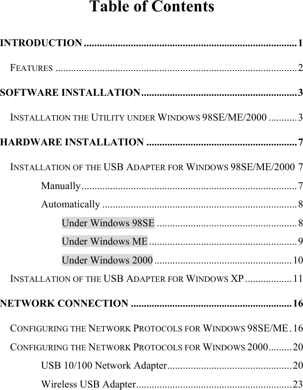   Table of Contents INTRODUCTION ..................................................................................1 FEATURES .............................................................................................2 SOFTWARE INSTALLATION............................................................3 INSTALLATION THE UTILITY UNDER WINDOWS 98SE/ME/2000 ...........3 HARDWARE INSTALLATION ..........................................................7 INSTALLATION OF THE USB ADAPTER FOR WINDOWS 98SE/ME/2000 7 Manually................................................................................... 7 Automatically ...........................................................................8 Under Windows 98SE ......................................................8 Under Windows ME ......................................................... 9 Under Windows 2000 .....................................................10 INSTALLATION OF THE USB ADAPTER FOR WINDOWS XP .................. 11 NETWORK CONNECTION ..............................................................16 CONFIGURING THE NETWORK PROTOCOLS FOR WINDOWS 98SE/ME.16 CONFIGURING THE NETWORK PROTOCOLS FOR WINDOWS 2000.........20 USB 10/100 Network Adapter................................................20 Wireless USB Adapter............................................................ 23 