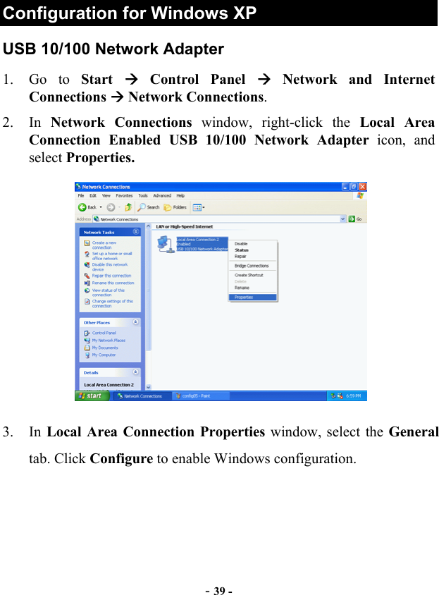  - 39 - Configuration for Windows XP USB 10/100 Network Adapter 1. Go to Start   Control Panel  Network and Internet Connections  Network Connections. 2. In Network Connections window, right-click the Local Area Connection Enabled USB 10/100 Network Adapter icon, and select Properties.  3. In Local Area Connection Properties window, select the General tab. Click Configure to enable Windows configuration. 