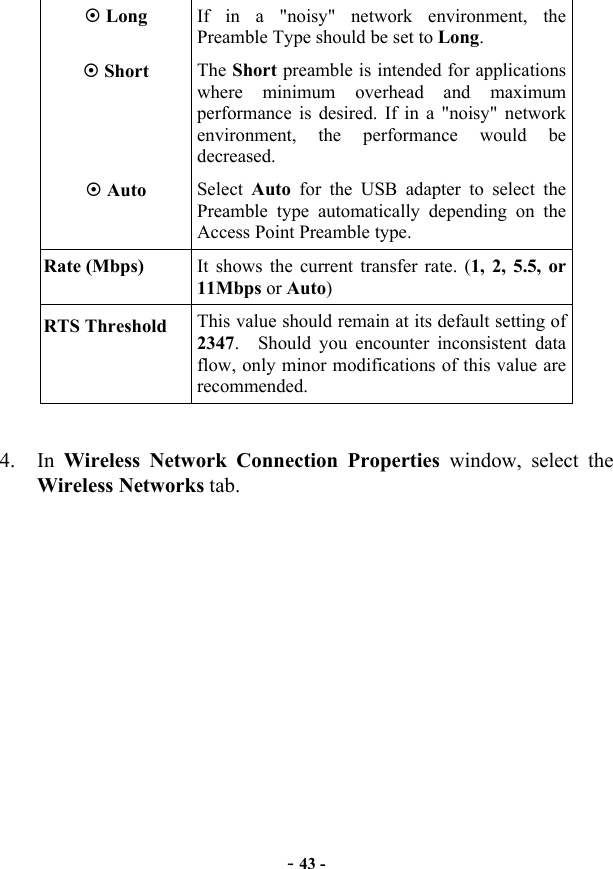  - 43 -  Long  If in a &quot;noisy&quot; network environment, the Preamble Type should be set to Long.  Short  The Short preamble is intended for applications where minimum overhead and maximum performance is desired. If in a &quot;noisy&quot; network environment, the performance would be decreased.  Auto  Select  Auto  for the USB adapter to select the Preamble type automatically depending on the Access Point Preamble type. Rate (Mbps)  It shows the current transfer rate. (1, 2, 5.5, or 11Mbps or Auto) RTS Threshold  This value should remain at its default setting of 2347.  Should you encounter inconsistent data flow, only minor modifications of this value are recommended.   4. In Wireless Network Connection Properties window, select the Wireless Networks tab.     