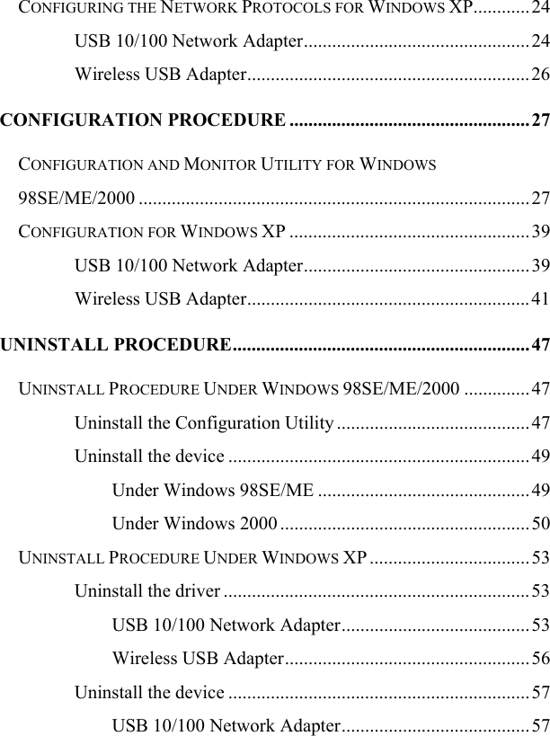   CONFIGURING THE NETWORK PROTOCOLS FOR WINDOWS XP............24 USB 10/100 Network Adapter................................................24 Wireless USB Adapter............................................................ 26 CONFIGURATION PROCEDURE ................................................... 27 CONFIGURATION AND MONITOR UTILITY FOR WINDOWS 98SE/ME/2000 ...................................................................................27 CONFIGURATION FOR WINDOWS XP ................................................... 39 USB 10/100 Network Adapter................................................39 Wireless USB Adapter............................................................ 41 UNINSTALL PROCEDURE............................................................... 47 UNINSTALL PROCEDURE UNDER WINDOWS 98SE/ME/2000 ..............47 Uninstall the Configuration Utility .........................................47 Uninstall the device ................................................................49 Under Windows 98SE/ME .............................................49 Under Windows 2000 .....................................................50 UNINSTALL PROCEDURE UNDER WINDOWS XP .................................. 53 Uninstall the driver .................................................................53 USB 10/100 Network Adapter........................................ 53 Wireless USB Adapter....................................................56 Uninstall the device ................................................................57 USB 10/100 Network Adapter........................................ 57 
