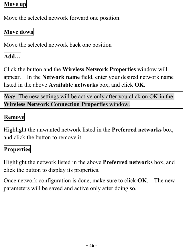  - 46 - Move up Move the selected network forward one position.   Move down Move the selected network back one position Add… Click the button and the Wireless Network Properties window will appear.  In the Network name field, enter your desired network name listed in the above Available networks box, and click OK.   Note: The new settings will be active only after you click on OK in the Wireless Network Connection Properties window. Remove Highlight the unwanted network listed in the Preferred networks box, and click the button to remove it. Properties Highlight the network listed in the above Preferred networks box, and click the button to display its properties. Once network configuration is done, make sure to click OK.  The new parameters will be saved and active only after doing so.  