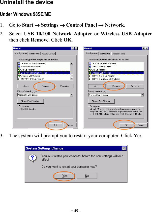  - 49 - Uninstall the device   Under Windows 98SE/ME 1. Go to Start → Settings → Control Panel → Network. 2. Select USB 10/100 Network Adapter or Wireless USB Adapter then click Remove. Click OK.     3.  The system will prompt you to restart your computer. Click Yes.   