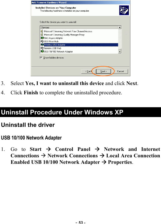 - 53 -  3. Select Yes, I want to uninstall this device and click Next. 4. Click Finish to complete the uninstalled procedure.  Uninstall Procedure Under Windows XP Uninstall the driver USB 10/100 Network Adapter 1. Go to Start   Control Panel  Network and Internet Connections  Network Connections  Local Area Connection Enabled USB 10/100 Network Adapter  Properties. 