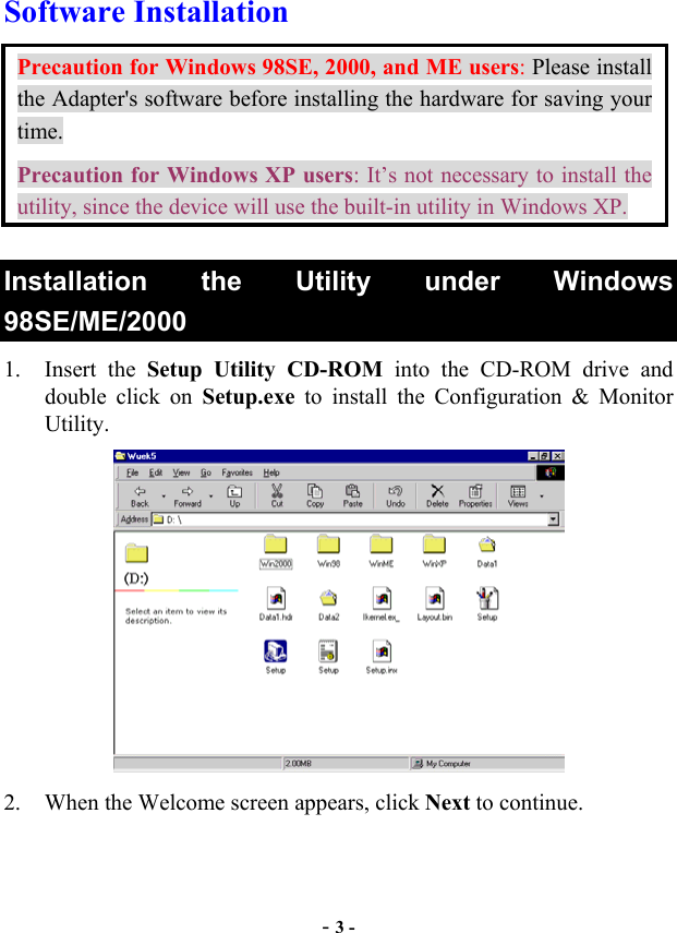  - 3 - Software Installation Precaution for Windows 98SE, 2000, and ME users: Please install the Adapter&apos;s software before installing the hardware for saving your time. Precaution for Windows XP users: It’s not necessary to install the utility, since the device will use the built-in utility in Windows XP. Installation the Utility under Windows 98SE/ME/2000  1. Insert the Setup Utility CD-ROM into the CD-ROM drive and double click on Setup.exe to install the Configuration &amp; Monitor Utility.  2.  When the Welcome screen appears, click Next to continue. 