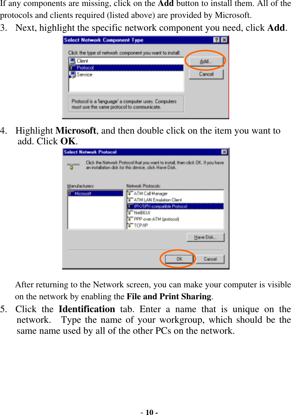  - 10 - If any components are missing, click on the Add button to install them. All of the protocols and clients required (listed above) are provided by Microsoft. 3.  Next, highlight the specific network component you need, click Add.  4. Highlight Microsoft, and then double click on the item you want to add. Click OK.  After returning to the Network screen, you can make your computer is visible on the network by enabling the File and Print Sharing. 5. Click the Identification tab. Enter a name that is unique on the network.  Type the name of your workgroup, which should be the same name used by all of the other PCs on the network. 