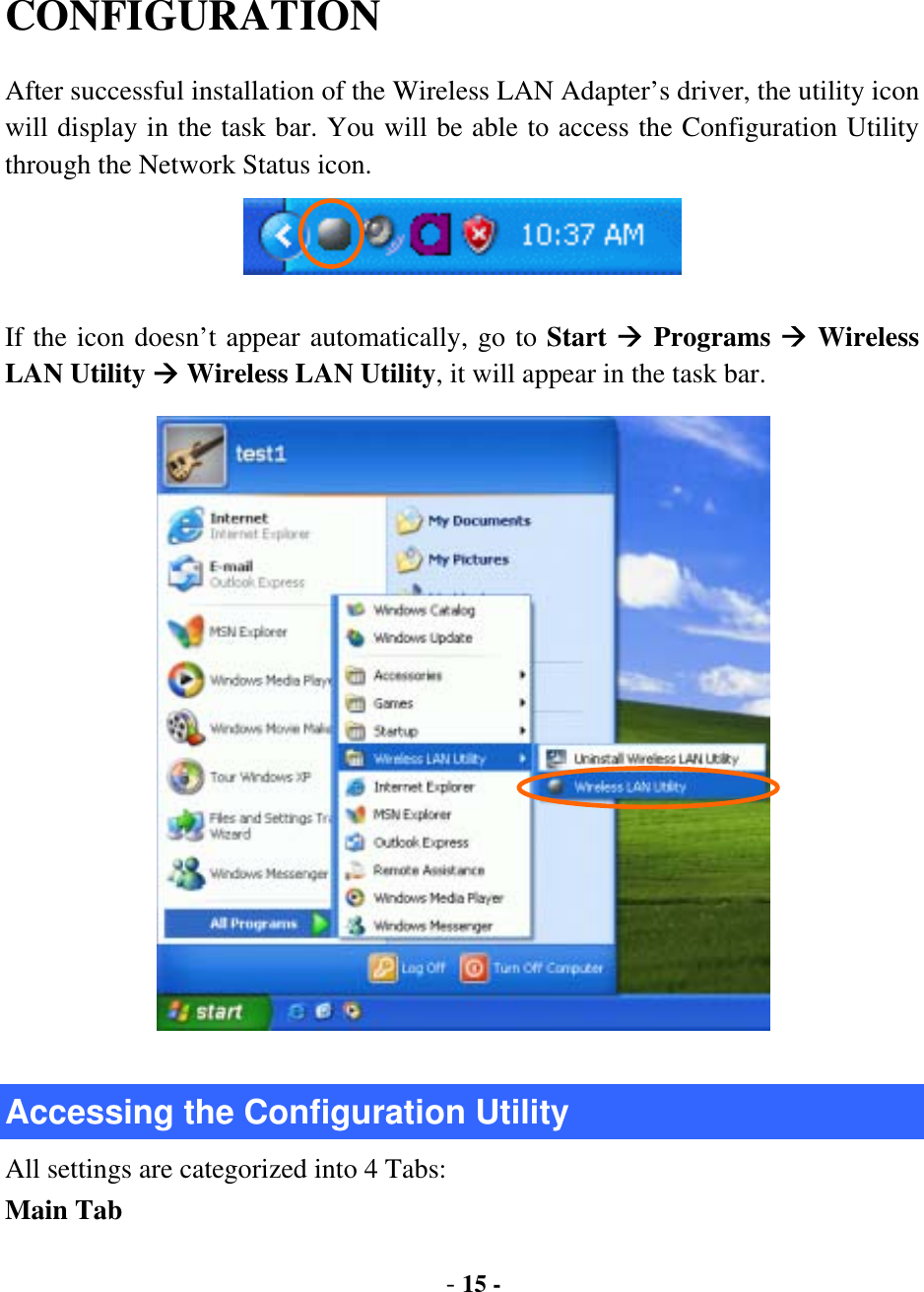  - 15 - CONFIGURATION After successful installation of the Wireless LAN Adapter’s driver, the utility icon will display in the task bar. You will be able to access the Configuration Utility through the Network Status icon.  If the icon doesn’t appear automatically, go to Start  Programs  Wireless LAN Utility  Wireless LAN Utility, it will appear in the task bar.    Accessing the Configuration Utility All settings are categorized into 4 Tabs: Main Tab 